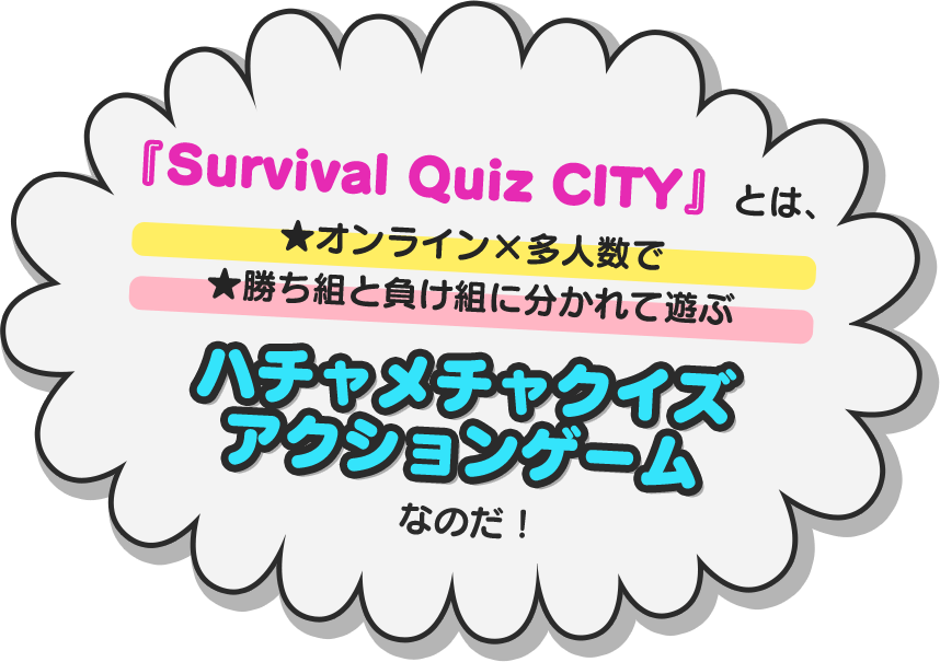 『Survival Quiz CITY』とは、★オンライン×多人数★勝ち組と負け組に分かれて遊ぶハチャメチャクイズアクションゲームなのだ！
